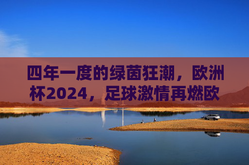 四年一度的绿茵狂潮，欧洲杯2024，足球激情再燃欧洲，欧洲杯2024，绿茵狂潮再燃欧洲激情