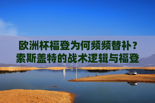 欧洲杯福登为何频频替补?索斯盖特的战术逻辑与福登的挑战,福登欧洲杯频频替补,索斯盖特战术逻辑与球员挑战