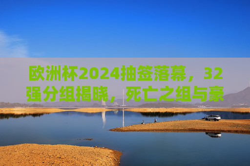 欧洲杯2024抽签落幕，32强分组揭晓，死亡之组与豪门盛宴共启夏夜足球狂欢，欧洲杯2024抽签落幕，32强分组揭晓，死亡之组与豪门盛宴共启夏夜狂欢