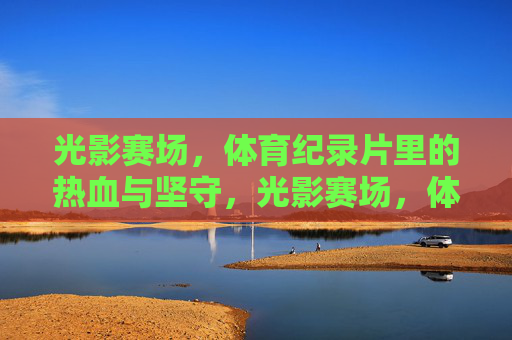 光影赛场，体育纪录片里的热血与坚守，光影赛场，体育纪录片的热血与坚守