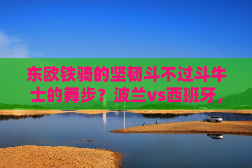 东欧铁骑的坚韧斗不过斗牛士的舞步？波兰vs西班牙，战术、星味与历史的碰撞，东欧铁骑坚韧对决斗牛士舞步，波兰西班牙战术星味历史碰撞