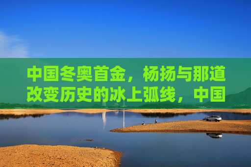 中国冬奥首金,杨扬与那道改变历史的冰上弧线,中国冬奥首金,杨扬与那道改变历史的冰上弧线
