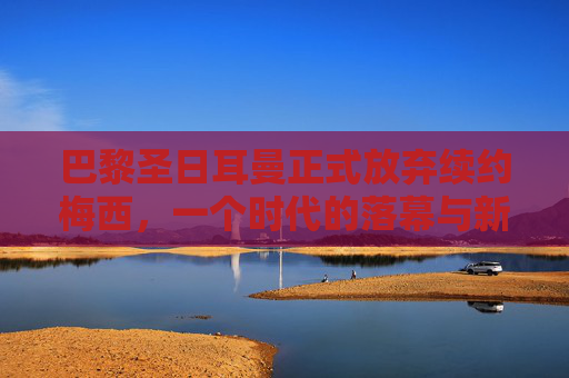 巴黎圣日耳曼正式放弃续约梅西,一个时代的落幕与新征程的序章,巴黎圣日耳曼放弃续约梅西,时代落幕,新征程序章