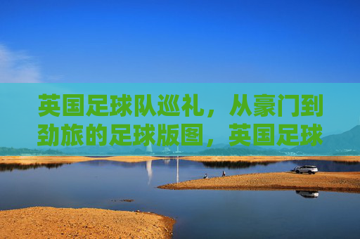 英国足球队巡礼,从豪门到劲旅的足球版图,英国足球版图巡礼,从豪门到劲旅