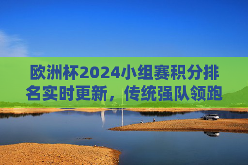 欧洲杯2024小组赛积分排名实时更新,传统强队领跑,黑马暗藏出线悬念