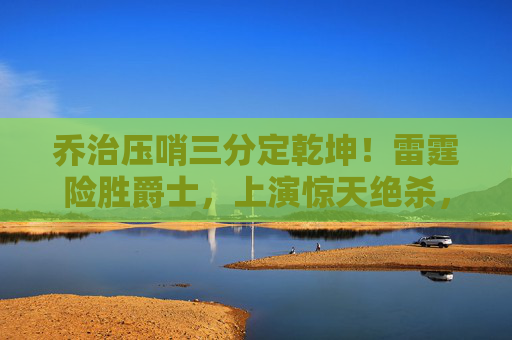 乔治压哨三分定乾坤!雷霆险胜爵士,上演惊天绝杀,乔治压哨三分绝杀!雷霆险胜爵士