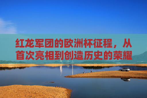 红龙军团的欧洲杯征程，从首次亮相到创造历史的荣耀与挑战，红龙军团欧洲杯征程，从首次亮相到创造历史的荣耀与挑战