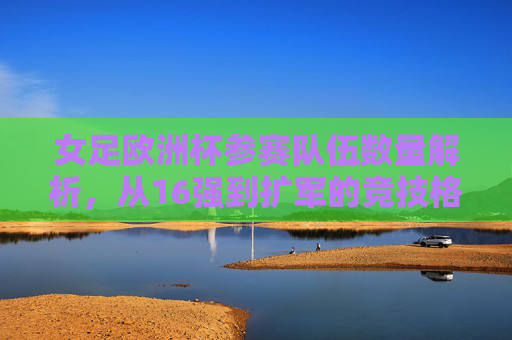女足欧洲杯参赛队伍数量解析，从16强到扩军的竞技格局演变，女足欧洲杯参赛队伍扩军，从16强到竞技格局演变