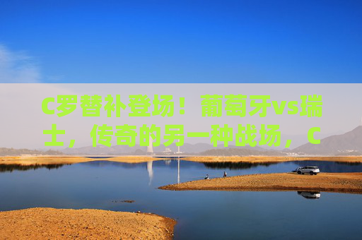 C罗替补登场！葡萄牙vs瑞士，传奇的另一种战场，C罗替补登场，葡萄牙vs瑞士，传奇的另一种战场