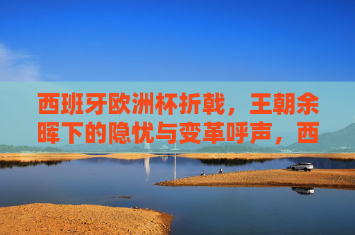 西班牙欧洲杯折戟，王朝余晖下的隐忧与变革呼声，西班牙欧洲杯折戟，王朝余晖下的隐忧与变革呼声