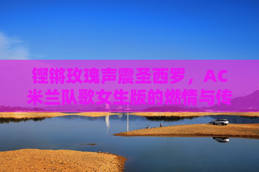 铿锵玫瑰声震圣西罗，AC米兰队歌女生版的燃情与传承，铿锵玫瑰唱响圣西罗，AC米兰队歌女生版的燃情传承