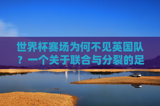 世界杯赛场为何不见英国队?一个关于联合与分裂的足球谜题,世界杯为何不见英国队?联合与分裂的足球谜题