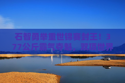 石智勇举重世锦赛封王!377公斤霸气夺魁,双项世界纪录加冕,石智勇举重世锦赛封王 377公斤双纪录霸气加冕