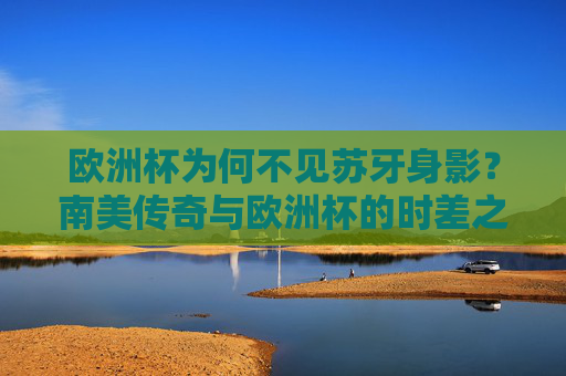 欧洲杯为何不见苏牙身影?南美传奇与欧洲杯的时差之谜,苏牙缺席欧洲杯?南美传奇与欧洲杯的时差之谜