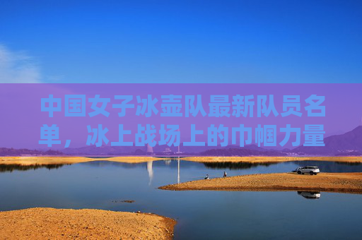 中国女子冰壶队最新队员名单，冰上战场上的巾帼力量，冰上巾帼力量，中国女子冰壶队最新名单