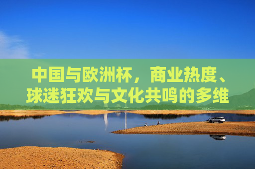 中国与欧洲杯,商业热度、球迷狂欢与文化共鸣的多维观察,中国与欧洲杯,商业热度、球迷狂欢与文化共鸣的多维观察