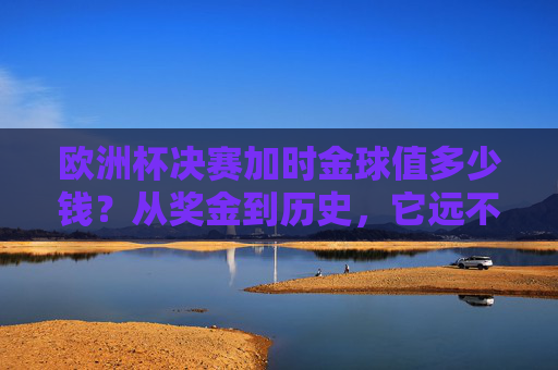 欧洲杯决赛加时金球值多少钱?从奖金到历史,它远不止是黄金,欧洲杯决赛加时金球,价值远超奖金,历史铭刻传奇