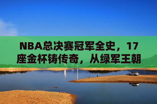 NBA总决赛冠军全史,17座金杯铸传奇,从绿军王朝到新王加冕
