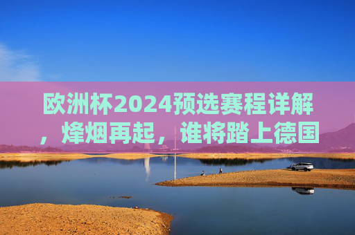 欧洲杯2024预选赛程详解，烽烟再起，谁将踏上德国之旅？欧洲杯2024预选赛程详解，烽烟再起，谁将踏上德国之旅？