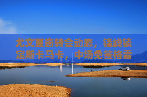 尤文夏窗转会动态，锋线锁定斯卡马卡，中场免签格雷茨卡成选项，尤文夏窗，锋线锁定斯卡马卡，中场免签格雷茨卡成选项
