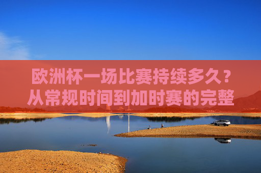 欧洲杯一场比赛持续多久？从常规时间到加时赛的完整解析，欧洲杯比赛持续多久？从常规时间到加时赛全解析