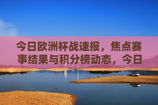 今日欧洲杯战速报,焦点赛事结果与积分榜动态,今日欧洲杯战速报,焦点赛事结果与积分榜动态
