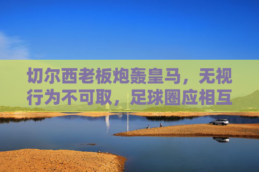 切尔西老板炮轰皇马,无视行为不可取,足球圈应相互尊重,切尔西老板炮轰皇马,无视行为不可取,足球圈应相互尊重