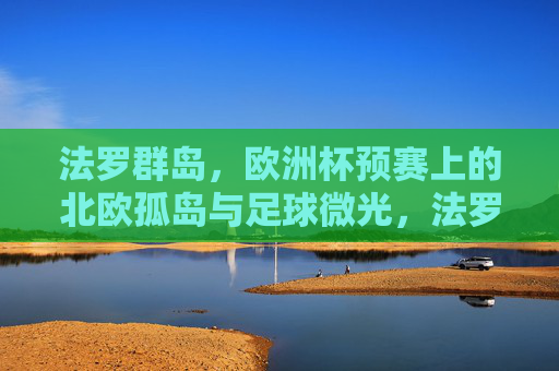 法罗群岛,欧洲杯预赛上的北欧孤岛与足球微光,法罗群岛,北欧孤岛与欧洲杯预赛的足球微光