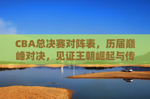 CBA总决赛对阵表,历届巅峰对决,见证王朝崛起与传奇传承,CBA总决赛巅峰对决,王朝崛起与传奇传承