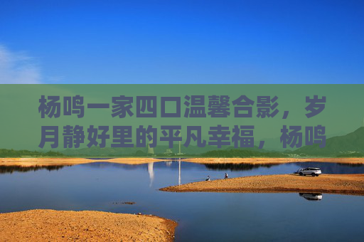 杨鸣一家四口温馨合影,岁月静好里的平凡幸福,杨鸣一家四口合影定格岁月静好平凡幸福