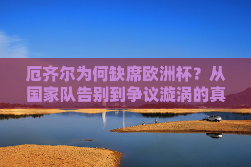 厄齐尔为何缺席欧洲杯?从国家队告别到争议漩涡的真相