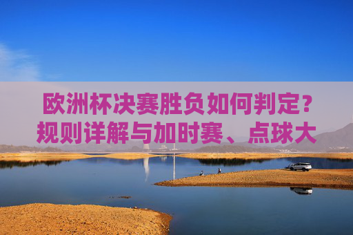 欧洲杯决赛胜负如何判定？规则详解与加时赛、点球大战全解析，欧洲杯决赛胜负判定规则，加时赛与点球大战全解析