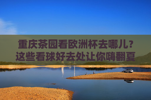 重庆茶园看欧洲杯去哪儿?这些看球好去处让你嗨翻夏夜!重庆茶园欧洲杯看球好去处
