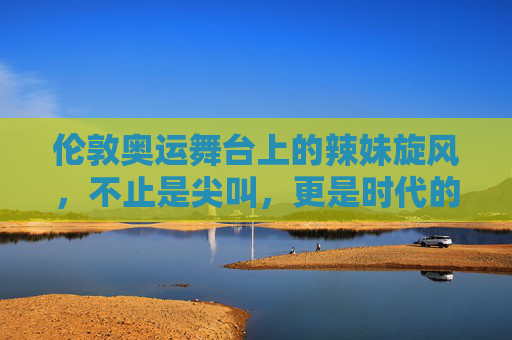 伦敦奥运舞台上的辣妹旋风,不止是尖叫,更是时代的回响,伦敦奥运辣妹旋风,尖叫背后的时代回响