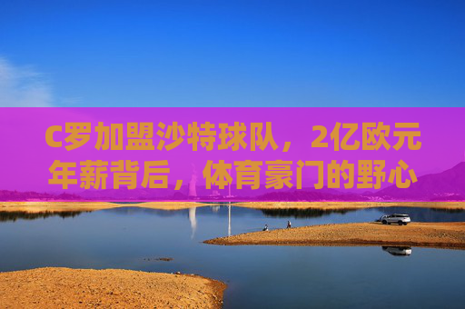 C罗加盟沙特球队，2亿欧元年薪背后，体育豪门的野心与足球全球化的新逻辑，C罗2亿欧元年薪加盟沙特，体育豪门的野心与足球全球化新逻辑