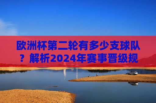 欧洲杯第二轮有多少支球队？解析2024年赛事晋级规则，2024欧洲杯第二轮球队数及晋级规则解析