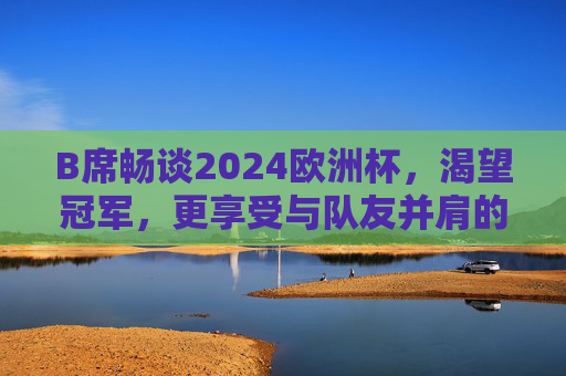 B席畅谈2024欧洲杯，渴望冠军，更享受与队友并肩的每一刻，B席谈2024欧洲杯，渴望冠军，享受队友并肩