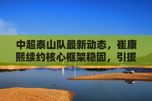 中超泰山队最新动态,崔康熙续约核心框架稳固,引援瞄准即战力新星,新赛季剑指联赛冠军,中超泰山队,崔康熙续约框架稳固 引援即战力新星剑指联赛冠军