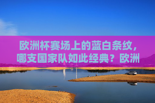 欧洲杯赛场上的蓝白条纹,哪支国家队如此经典?欧洲杯蓝白条纹,经典国家队