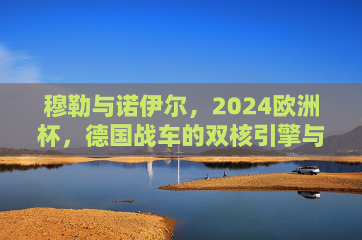 穆勒与诺伊尔,2024欧洲杯,德国战车的双核引擎与复兴征程,2024欧洲杯,德国战车双核引擎的复兴征程