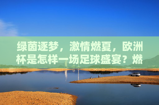 绿茵逐梦，激情燃夏，欧洲杯是怎样一场足球盛宴？燃夏逐梦，绿茵盛宴，欧洲杯的激情绽放
