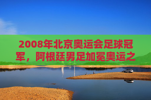 2008年北京奥运会足球冠军,阿根廷男足加冕奥运之巅,美国女足成功卫冕,2008北京奥运会足球赛事,阿根廷男足登顶,美国女足卫冕