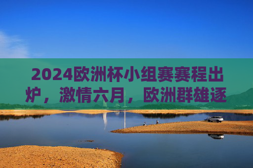 2024欧洲杯小组赛赛程出炉,激情六月,欧洲群雄逐鹿欧陆,2024欧洲杯小组赛赛程出炉,六月欧陆群雄逐鹿