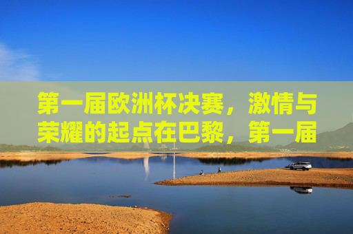 第一届欧洲杯决赛，激情与荣耀的起点在巴黎，第一届欧洲杯决赛，巴黎，激情与荣耀的起点