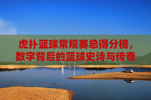 虎扑篮球常规赛总得分榜,数字背后的篮球史诗与传奇传承,虎扑篮球常规赛总得分榜,数字背后的篮球史诗与传奇传承