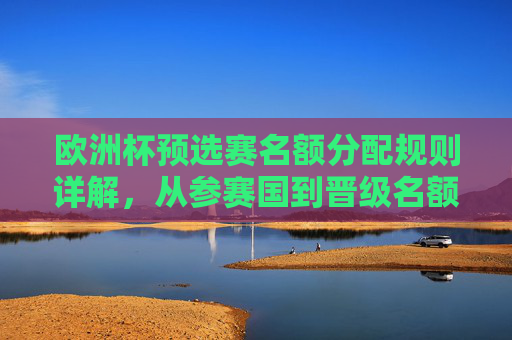 欧洲杯预选赛名额分配规则详解,从参赛国到晋级名额,欧洲杯预选赛名额分配规则详解,从参赛国到晋级名额
