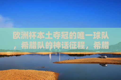 欧洲杯本土夺冠的唯一球队，希腊队的神话征程，希腊队，欧洲杯本土夺冠的唯一神话