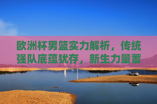 欧洲杯男篮实力解析，传统强队底蕴犹存，新生力量蓄势待发，欧洲杯男篮实力解析，传统底蕴犹存，新生力量蓄势