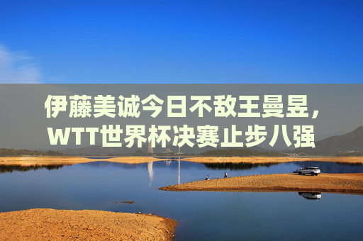 伊藤美诚今日不敌王曼昱,WTT世界杯决赛止步八强