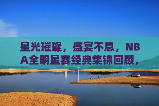 星光璀璨,盛宴不息,NBA全明星赛经典集锦回顾,星光盛宴,NBA全明星赛经典集锦回顾